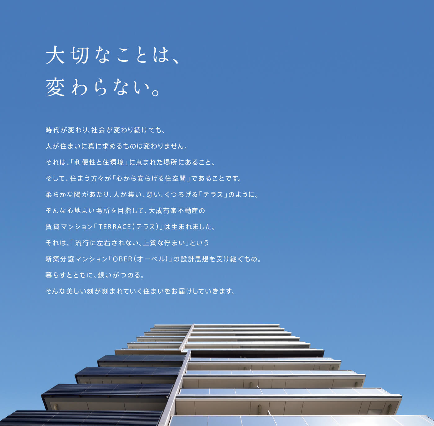 大切なことは、変わらない。時代が変わり、社会が変わり続けても、人が住まいに真に求めるものは変わりません。それは、「利便性と住環境」に恵まれた場所にあること。そして、住まう方々が「心から安らげる住空間」であることです。柔らかな陽があたり、人が集い、憩い、くつろげる「テラス」のように。そんな心地よい場所を目指して、大成有楽不動産の賃貸マンション「TERRACE（ テラス）」は生まれました。それは、「流行に左右されない、上質な佇まい」という新築分譲マンション「OBER（ オーベル）」の設計思想を受け継ぐもの。暮らすとともに、想いがつのる。そんな美しい刻が刻まれていく住まいをお届けしていきます。