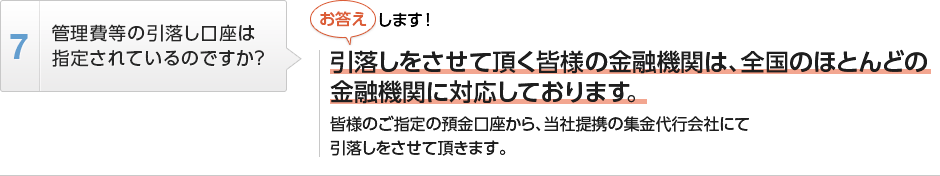 
          管理費等の引落し口座は指定されているのですか？
          引落しをさせて頂く皆様の金融機関は、全国のほとんどの金融機関に対応しております。
          皆様のご指定の預金口座から、当社提携の集金代行会社にて引落しをさせて頂きます。
        