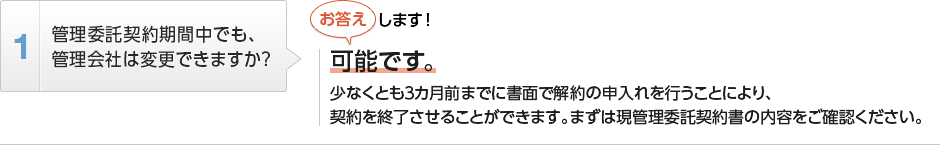 
          管理委託契約期間中でも、管理会社は変更できますか？
          可能です。
          少なくとも３カ月前までに書面で解約の申入れを行うことにより、
          契約を終了させることができます。まずは現管理委託契約書の内容をご確認ください。
        