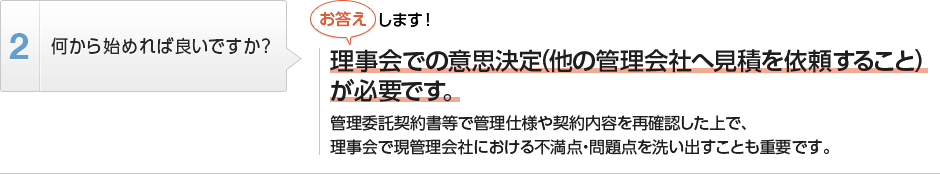 
          何から始めれば良いですか？
          理事会での意思決定（他の管理会社へ見積を依頼すること）が必要です。
          管理委託契約書等で管理仕様や契約内容を再確認した上で、
          理事会で現管理会社における不満点・問題点を洗い出すことも重要です。
        