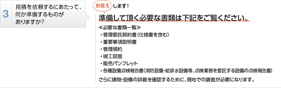 
          見積を依頼するにあたって、何か準備するものがありますか？
          準備して頂く必要な書類は下記をご覧ください。
          ≪必要な書類一覧≫
          管理委託契約書（仕様書を含む）
          重要事項説明書
          管理規約
          竣工図面
          販売パンフレット
          各種設備点検報告書（消防設備・給排水設備等、点検業務を委託する設備の点検報告書）
          さらに建物・設備の詳細を確認するために、現地での調査が必要になります。
        