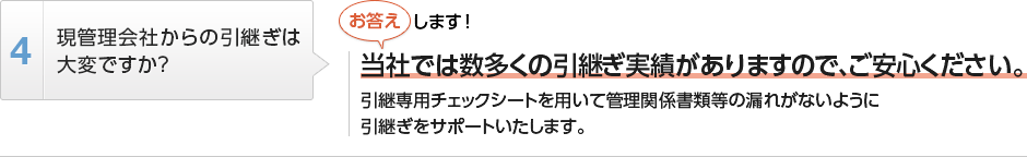 
          現管理会社からの引継ぎは大変ですか？
          当社では数多くの引継ぎ実績がありますので、ご安心ください。
          引継専用チェックシートを用いて管理関係書類等の漏れがないように引継ぎをサポートいたします。
        