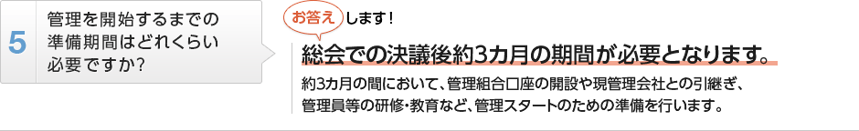 
          管理を開始するまでの準備期間はどれくらい必要ですか？
          総会での決議後約３カ月の期間が必要となります。
          約３カ月の間において、管理組合口座の開設や現管理会社との引継ぎ､管理員等の研修・教育など、
          管理スタートのための準備を行います。
        