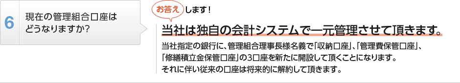 
          現在の管理組合口座はどうなりますか？
          当社は独自の会計システムで一元管理させて頂きます。
          当社指定の銀行に、管理組合理事長様名義で「収納口座」、「管理費保管口座」、
          「修繕積立金保管口座」の3口座を新たに開設して頂くことになります。
          それに伴い従来の口座は将来的に解約して頂きます。
        